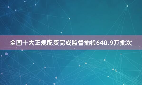 全国十大正规配资完成监督抽检640.9万批次