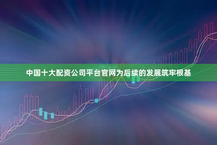 中国十大配资公司平台官网为后续的发展筑牢根基