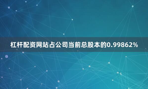 杠杆配资网站占公司当前总股本的0.99862%