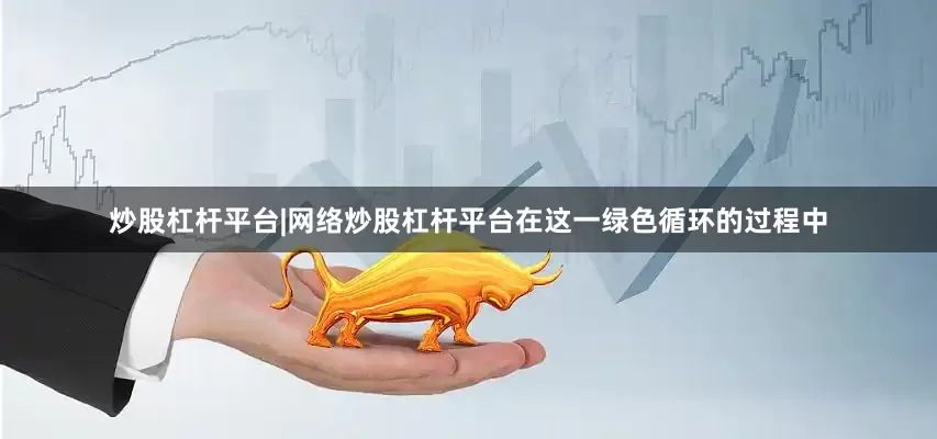 炒股杠杆平台|网络炒股杠杆平台在这一绿色循环的过程中
