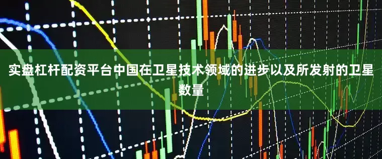 实盘杠杆配资平台中国在卫星技术领域的进步以及所发射的卫星数量