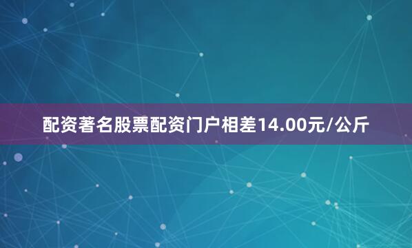 配资著名股票配资门户相差14.00元/公斤