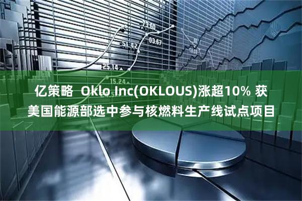 亿策略  Oklo Inc(OKLOUS)涨超10% 获美国能源部选中参与核燃料生产线试点项目