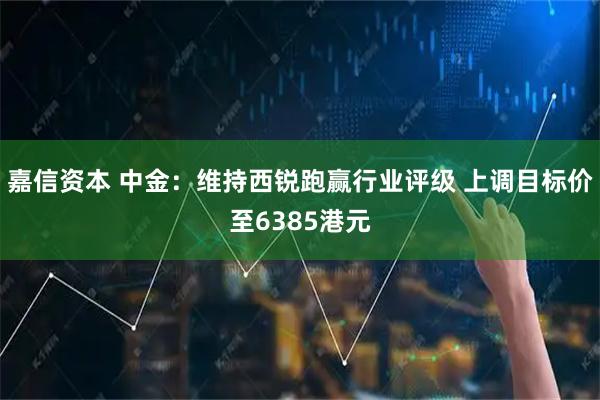 嘉信资本 中金：维持西锐跑赢行业评级 上调目标价至6385港元