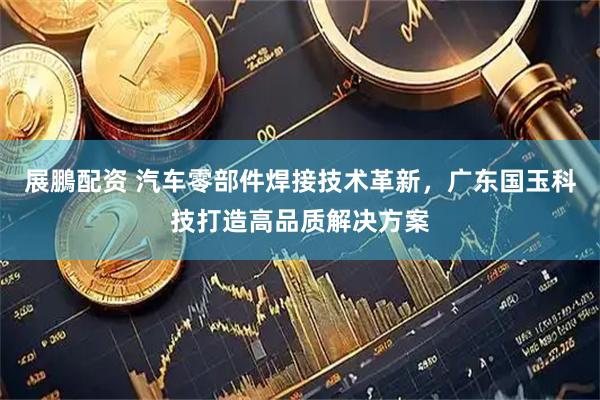 展鵬配资 汽车零部件焊接技术革新，广东国玉科技打造高品质解决方案