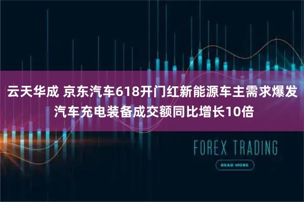 云天华成 京东汽车618开门红新能源车主需求爆发 汽车充电装备成交额同比增长10倍