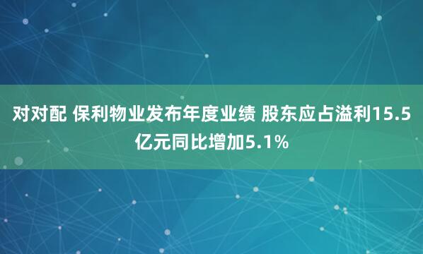 对对配 保利物业发布年度业绩 股东应占溢利15.5亿元同比增加5.1%