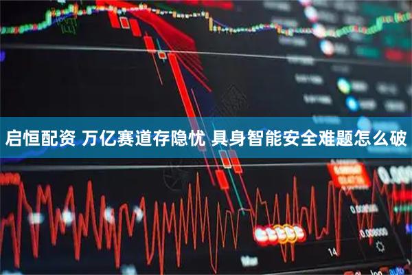 启恒配资 万亿赛道存隐忧 具身智能安全难题怎么破