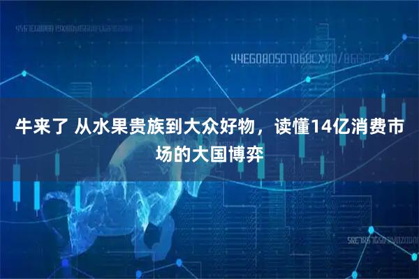 牛来了 从水果贵族到大众好物，读懂14亿消费市场的大国博弈