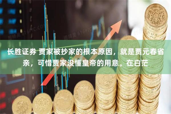 长胜证券 贾家被抄家的根本原因，就是贾元春省亲，可惜贾家没懂皇帝的用意。在白茫