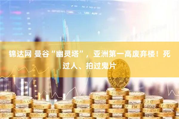 锦达网 曼谷“幽灵塔”，亚洲第一高废弃楼！死过人、拍过鬼片