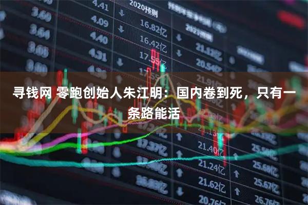 寻钱网 零跑创始人朱江明：国内卷到死，只有一条路能活