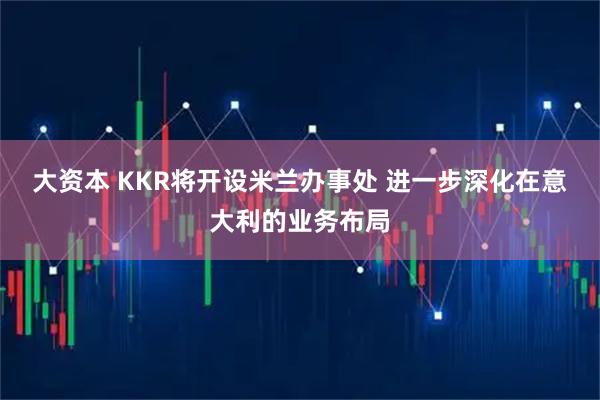 大资本 KKR将开设米兰办事处 进一步深化在意大利的业务布局